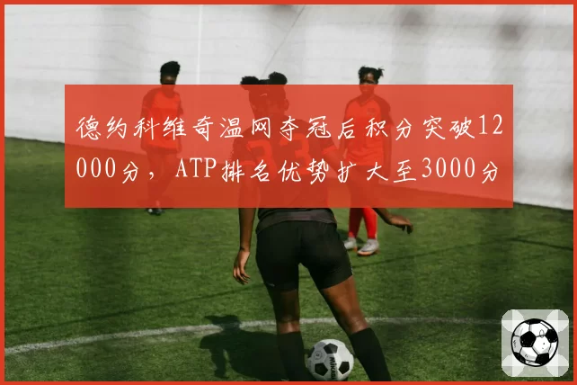 德约科维奇温网夺冠后积分突破12000分,ATP排名优势扩大至3000分