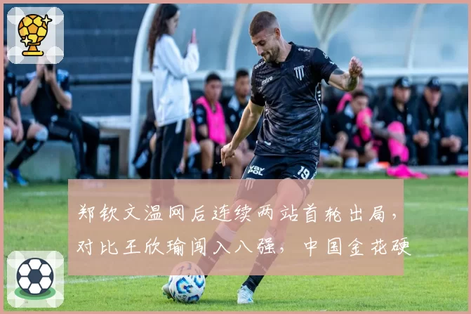 郑钦文温网后连续两站首轮出局，对比王欣瑜闯入八强，中国金花硬地表现两极