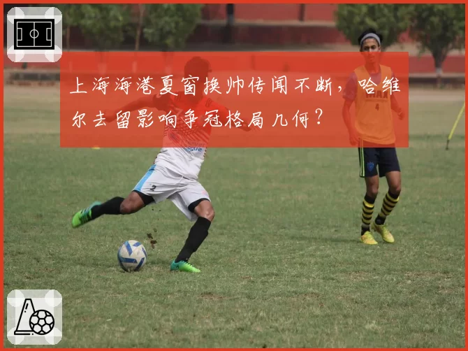 上海海港夏窗换帅传闻不断，哈维尔去留影响争冠格局几何？
