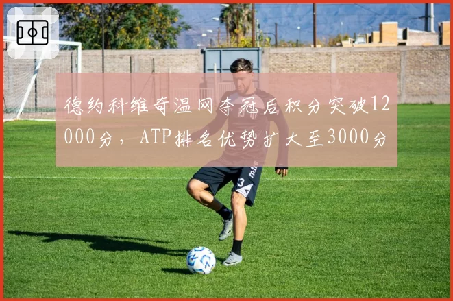 德约科维奇温网夺冠后积分突破12000分，ATP排名优势扩大至3000分