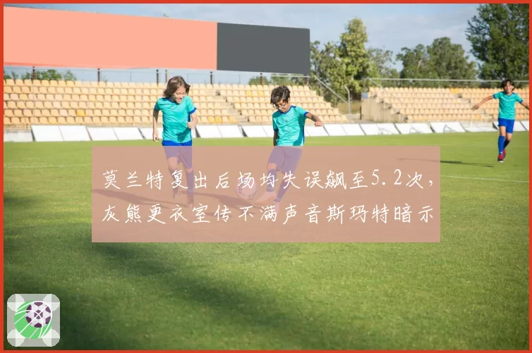 莫兰特复出后场均失误飙至5.2次,灰熊更衣室传不满声音斯玛特暗示球权分配不公
