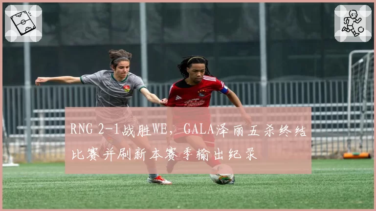 RNG 2-1战胜WE,GALA泽丽五杀终结比赛并刷新本赛季输出纪录