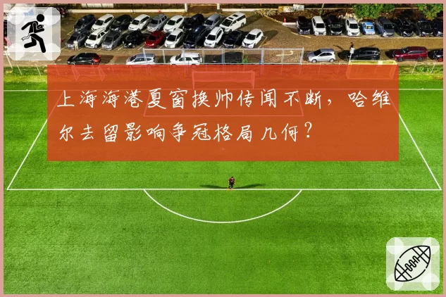 上海海港夏窗换帅传闻不断,哈维尔去留影响争冠格局几何?