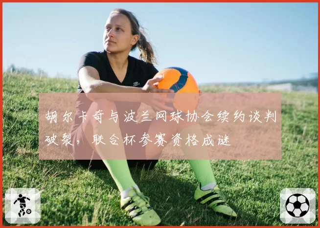 胡尔卡奇与波兰网球协会续约谈判破裂，联合杯参赛资格成谜