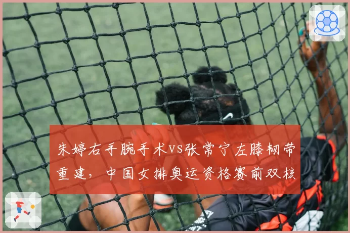 朱婷右手腕手术vs张常宁左膝韧带重建，中国女排奥运资格赛前双核能否满血？