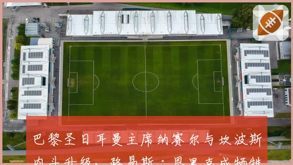 巴黎圣日耳曼主席纳赛尔与坎波斯内斗升级，路易斯·恩里克成牺牲品？