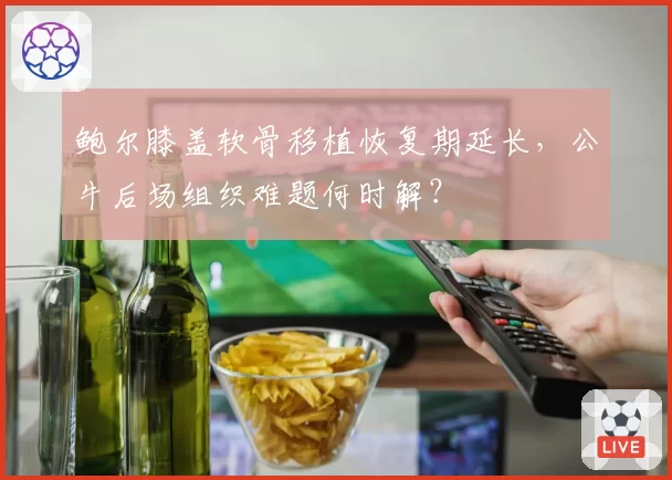 鲍尔膝盖软骨移植恢复期延长，公牛后场组织难题何时解？