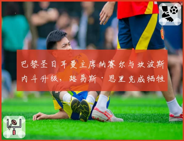 巴黎圣日耳曼主席纳赛尔与坎波斯内斗升级，路易斯·恩里克成牺牲品？