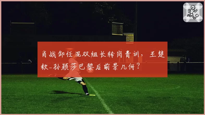 肖战卸任混双组长转岗青训,王楚钦_孙颖莎巴黎后前景几何?
