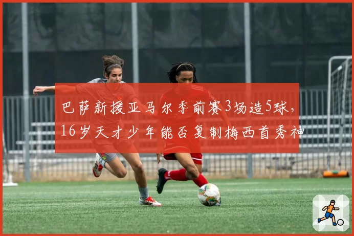巴萨新援亚马尔季前赛3场造5球,16岁天才少年能否复制梅西首秀神话?