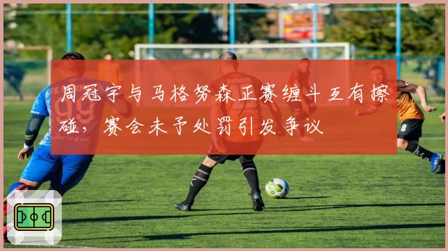 周冠宇与马格努森正赛缠斗互有擦碰,赛会未予处罚引发争议