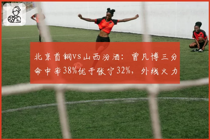 北京首钢vs山西汾酒：曾凡博三分命中率38%优于张宁32%，外线火力关键转折