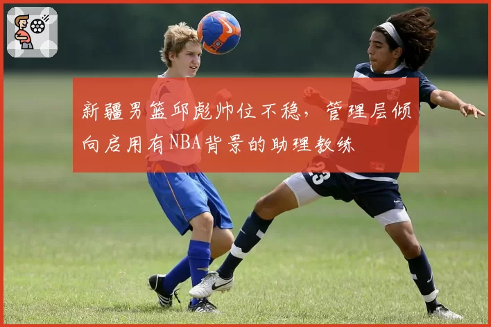 新疆男篮邱彪帅位不稳，管理层倾向启用有NBA背景的助理教练