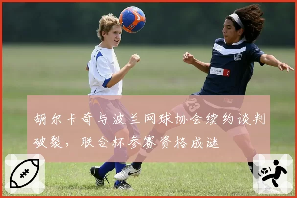 胡尔卡奇与波兰网球协会续约谈判破裂,联合杯参赛资格成谜