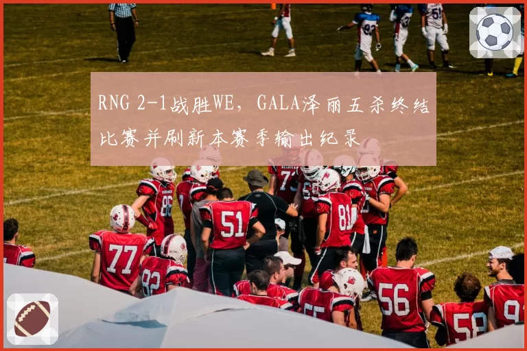 RNG 2-1战胜WE，GALA泽丽五杀终结比赛并刷新本赛季输出纪录