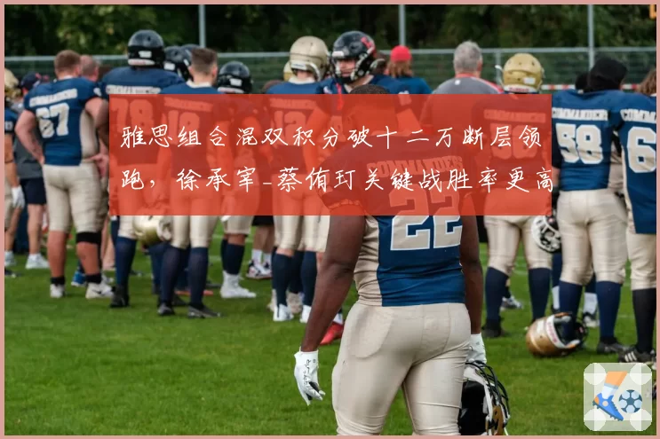 雅思组合混双积分破十二万断层领跑,徐承宰_蔡侑玎关键战胜率更高却排名靠后引质疑