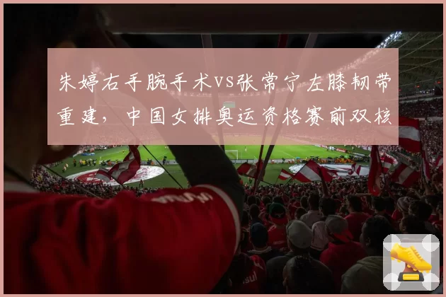 朱婷右手腕手术vs张常宁左膝韧带重建,中国女排奥运资格赛前双核能否满血?