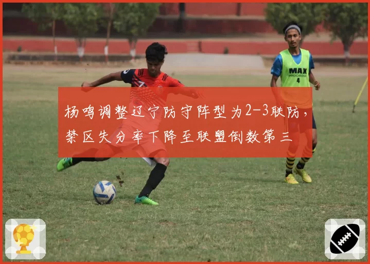 杨鸣调整辽宁防守阵型为2-3联防,禁区失分率下降至联盟倒数第三