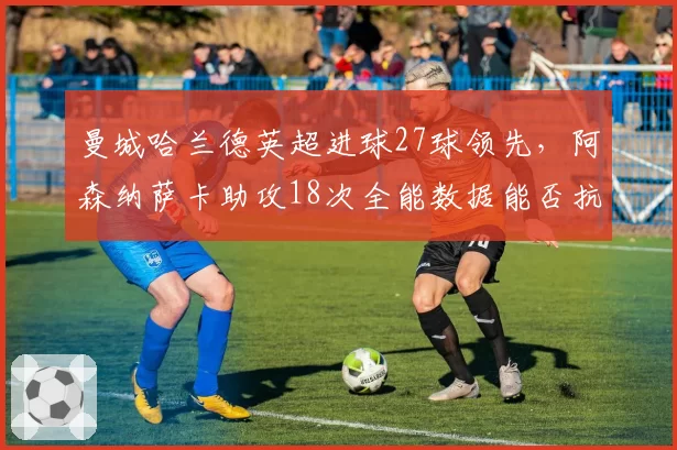 曼城哈兰德英超进球27球领先，阿森纳萨卡助攻18次全能数据能否抗衡